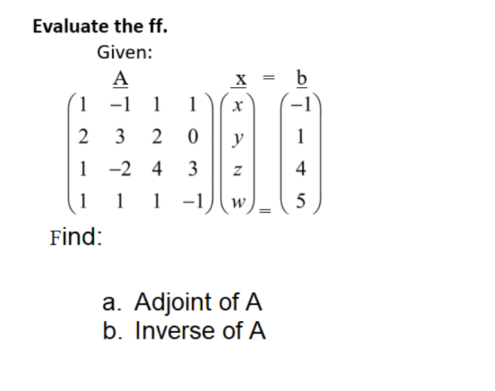 Evaluate the ff.
Given:
А
b
1 -1 1 1
2
y
1 -2 4 3
4
1
1 1
1-1
W
|
Find:
a. Adjoint of A
b. Inverse of A
||
3.

