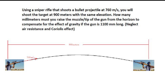 Using a sniper rifle that shoots a bullet projectile at 760 m/s, you will
shoot the target at 900 meters with the same elevation. How many
millimeters must you raise the muzzle/tip of the gun from the horizon to
compensate for the effect of gravity if the gun is 1100 mm long. (Neglect
air resistance and Coriolis effect)
900meters
760 m/s.
