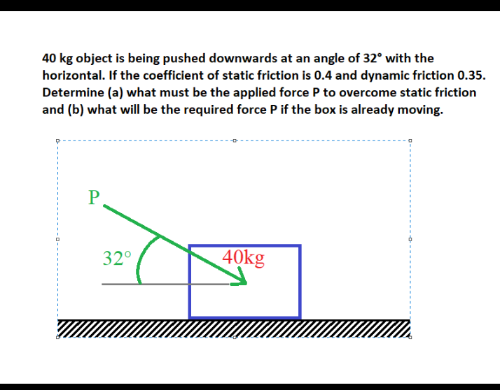 40 kg object is being pushed downwards at an angle of 32° with the
horizontal. If the coefficient of static friction is 0.4 and dynamic friction 0.35.
Determine (a) what must be the applied force P to overcome static friction
and (b) what will be the required force P if the box is already moving.
P
32°
40kg
