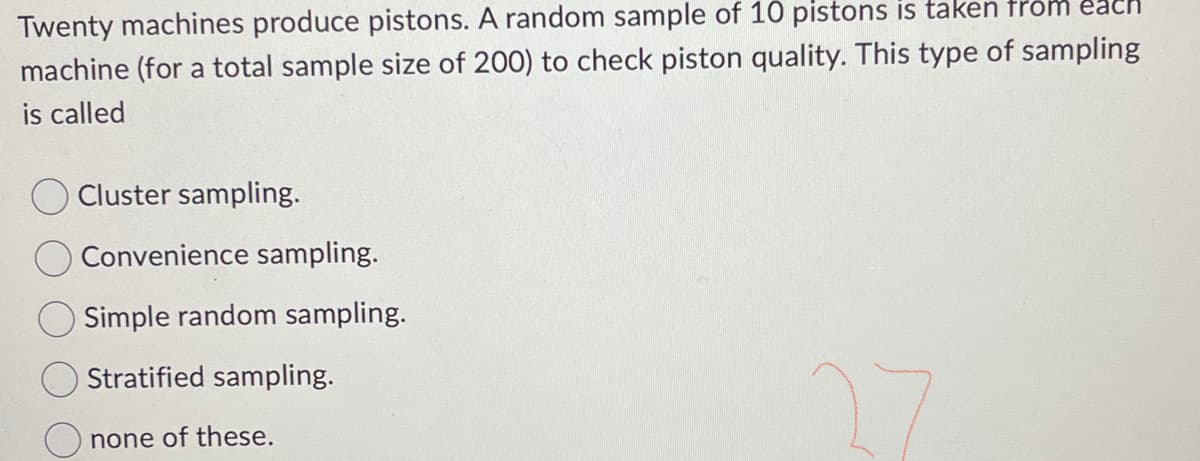 acn
Twenty machines produce pistons. A random sample of 10 pistons is taken from
machine (for a total sample size of 200) to check piston quality. This type of sampling
is called
O Cluster sampling.
Convenience sampling.
Simple random sampling.
Stratified sampling.
none of these.