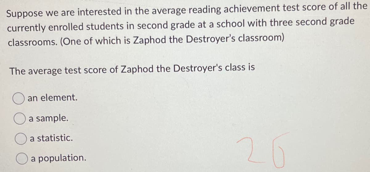 Suppose we are interested in the average reading achievement test score of all the
currently enrolled students in second grade at a school with three second grade
classrooms. (One of which is Zaphod the Destroyer's classroom)
The average test score of Zaphod the Destroyer's class is
an element.
a sample.
a statistic.
a population.