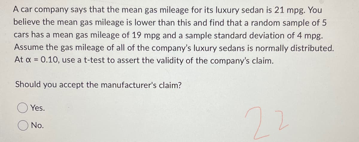 A car company says that the mean gas mileage for its luxury sedan is 21 mpg. You
believe the mean gas mileage is lower than this and find that a random sample of 5
cars has a mean gas mileage of 19 mpg and a sample standard deviation of 4 mpg.
Assume the gas mileage of all of the company's luxury sedans is normally distributed.
At x = 0.10, use a t-test to assert the validity of the company's claim.
22
Should you accept the manufacturer's claim?
Yes.
No.