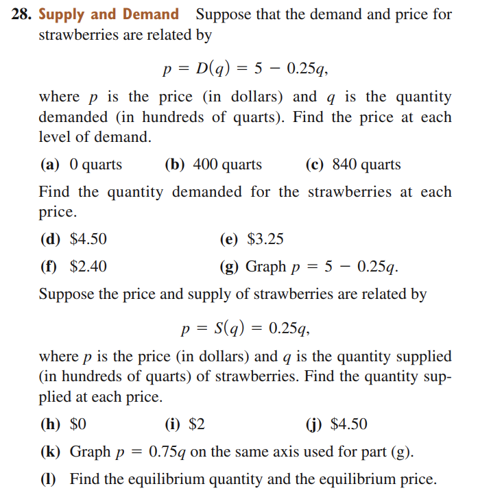28. Supply and Demand Suppose that the demand and price for
strawberries are related by
p = D(q) = 5 – 0.25q,
where p is the price (in dollars) and q is the quantity
demanded (in hundreds of quarts). Find the price at each
level of demand.
(a) 0 quarts
(b) 400 quarts
(c) 840 quarts
