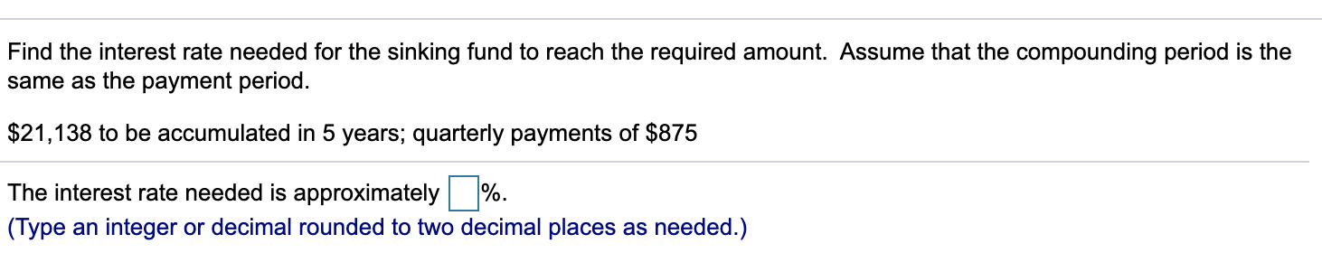 Find the interest rate needed for the sinking fund to reach the required amount. Assume that the compounding period is the
same as the payment period.
$21,138 to be accumulated in 5 years; quarterly payments of $875
