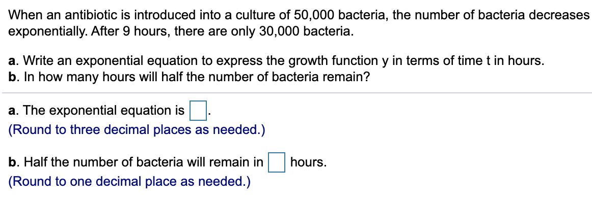 When an antibiotic is introduced into a culture of 50,000 bacteria, the number of bacteria decreas
exponentially. After 9 hours, there are only 30,000 bacteria.
a. Write an exponential equation to express the growth function y in terms of time t in hours.
b. In how many hours will half the number of bacteria remain?
a. The exponential equation is
(Round to three decimal places as needed.)
b. Half the number of bacteria will remain in
hours.
(Round to one decimal place as needed.)
