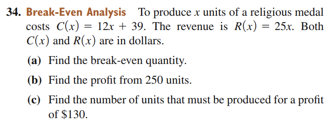 Break-Even Analysis To produce x units of a religious medal
costs C(x) = 12x + 39. The revenue is R(x) = 25x. Both
C(x) and R(x) are in dollars.
%3D
(a) Find the break-even quantity.
(b) Find the profit from 250 units.
(c) Find the number of units that must be produced for a profit
of $130.

