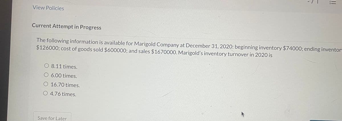 View Policies
Current Attempt in Progress
The following information is available for Marigold Company at December 31, 2020: beginning inventory $74000; ending inventory
$126000; cost of goods sold $600000; and sales $1670000. Marigold's inventory turnover in 2020 is
O 8.11 times.
O 6.00 times.
O 16.70 times.
O 4.76 times.
||
Save for Later