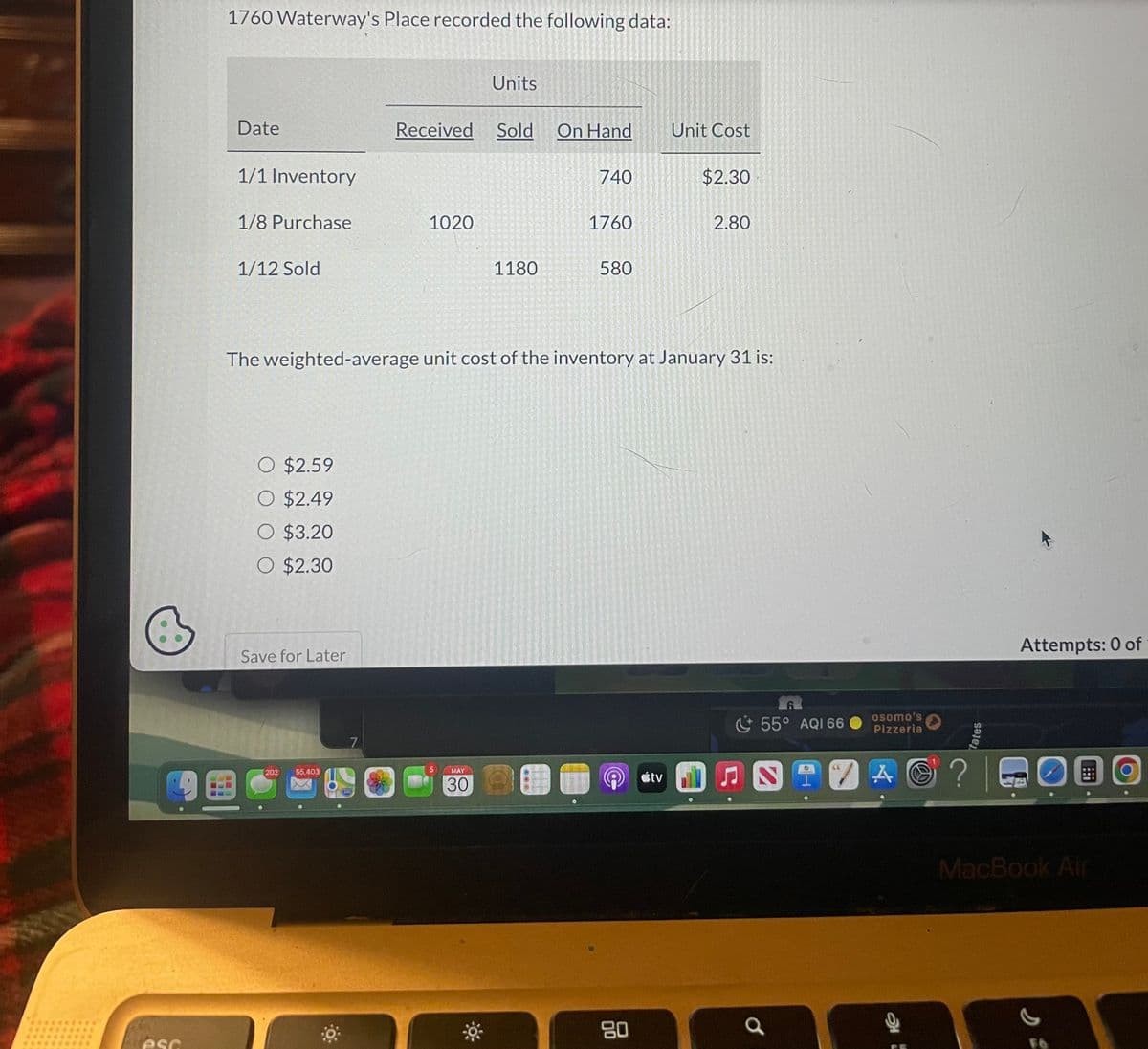 esc
1760 Waterway's Place recorded the following data:
Date
1/1 Inventory
1/8 Purchase
1/12 Sold
O $2.59
O $2.49
O $3.20
O $2.30
Save for Later
鱼
(202
55,403
7
17766
OMED
Received Sold On Hand
1020
5
Units
The weighted-average unit cost of the inventory at January 31 is:
MAY
30
1180
740
JENS
1760
580
80
Unit Cost
tv
$2.30
2.80
55° AQI 66
osomo's
Pizzeria
tates
A © ? |
?
Attempts: 0 of
OBO
DO
MacBook Air
