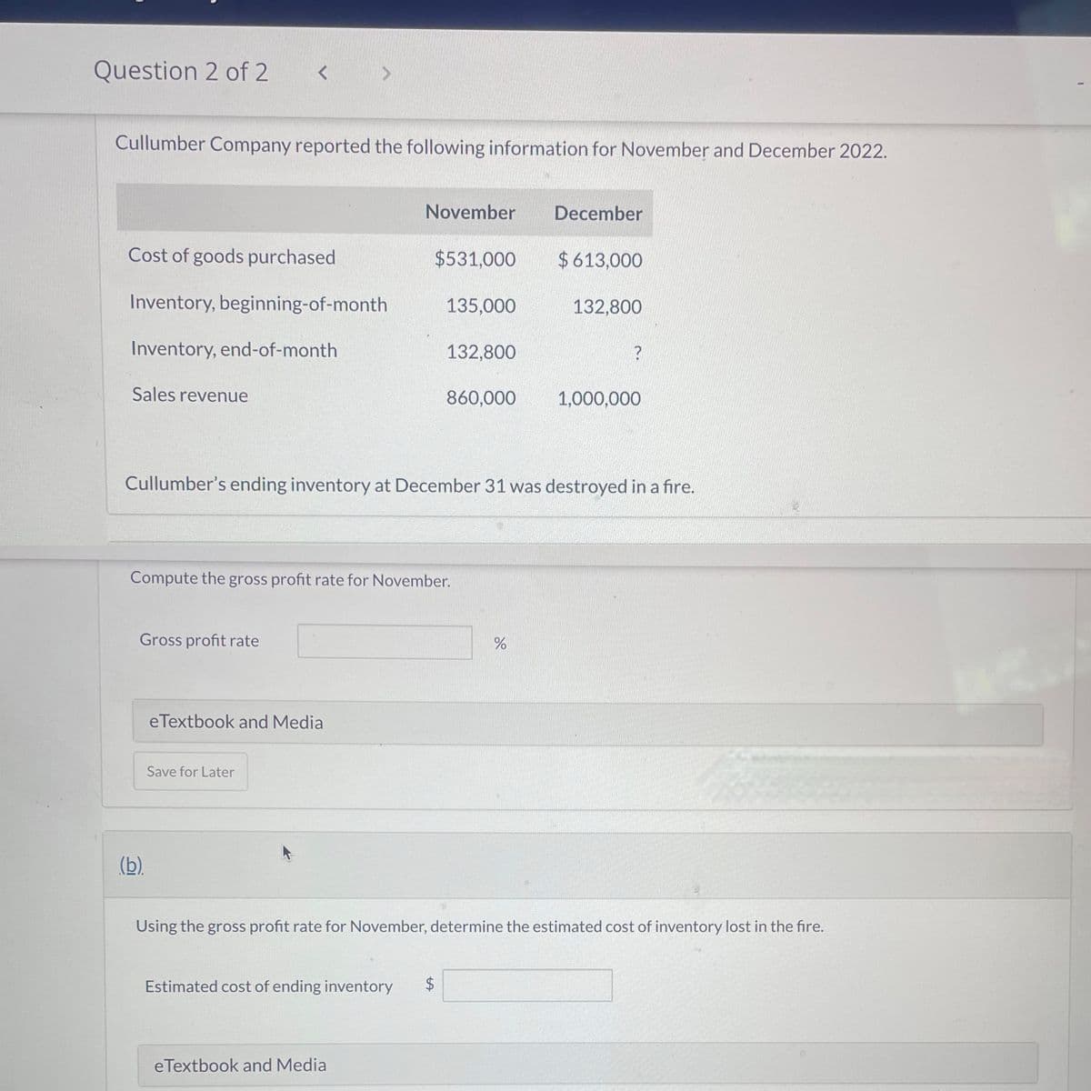 Question 2 of 2
Cullumber Company reported the following information for November and December 2022.
Cost of goods purchased
Inventory, beginning-of-month
Inventory, end-of-month
Sales revenue
<
Gross profit rate
(b)
eTextbook and Media
Save for Later
November
Compute the gross profit rate for November.
$531,000
eTextbook and Media
135,000
Estimated cost of ending inventory $
132,800
Cullumber's ending inventory at December 31 was destroyed in a fire.
LA
860,000
December
do
$613,000
132,800
?
Using the gross profit rate for November, determine the estimated cost of inventory lost in the fire.
1,000,000