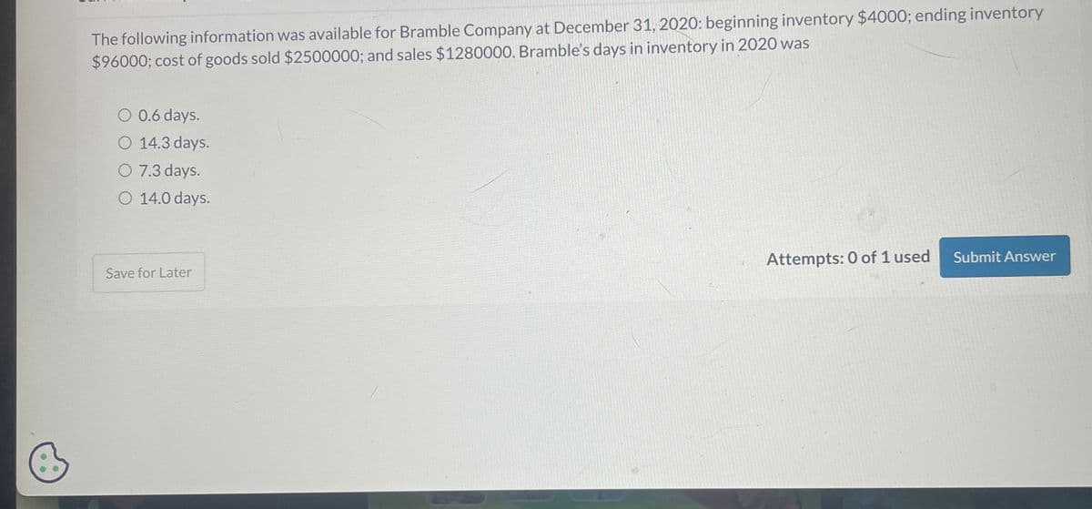 The following information was available for Bramble Company at December 31, 2020: beginning inventory $4000; ending inventory
$96000; cost of goods sold $2500000; and sales $1280000. Bramble's days in inventory in 2020 was
O 0.6 days.
O 14.3 days.
O 7.3 days.
O 14.0 days.
Save for Later
Attempts: 0 of 1 used
Submit Answer