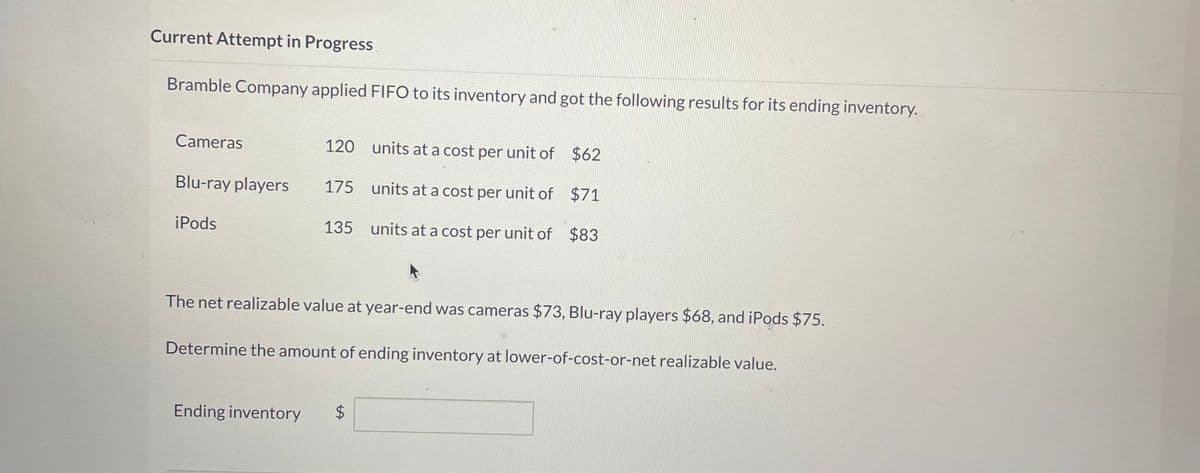 Current Attempt in Progress
Bramble Company applied FIFO to its inventory and got the following results for its ending inventory.
Cameras
Blu-ray players
iPods
120
175
135
units at a cost per unit of
units at a cost per unit of
units at a cost per unit of
Ending inventory $
$62
$71
$83
The net realizable value at year-end was cameras $73, Blu-ray players $68, and iPods $75.
Determine the amount of ending inventory at lower-of-cost-or-net realizable value.