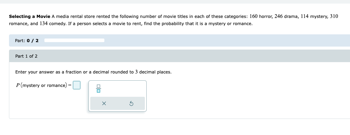 Selecting a Movie A media rental store rented the following number of movie titles in each of these categories: 160 horror, 246 drama, 114 mystery, 310
romance, and 134 comedy. If a person selects a movie to rent, find the probability that it is a mystery or romance.
Part: 0 / 2
Part 1 of 2
Enter your answer as a fraction or a decimal rounded to 3 decimal places.
P(mystery or romance) =
