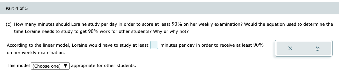 Part 4 of 5
(c) How many minutes should Loraine study per day in order to score at least 90% on her weekly examination? Would the equation used to determine the
time Loraine needs to study to get 90% work for other students? Why or why not?
minutes per day in order to receive at least 90%
According to the linear model, Loraine would have to study at least
on her weekly examination.
X
This model (Choose one) appropriate for other students.