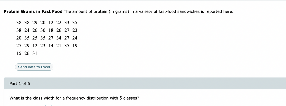 Protein Grams in Fast Food The amount of protein (in grams) in a variety of fast-food sandwiches is reported here.
38 38 29 20 12 22 33 35
38 24 26 30 18 26 27 23
20 35 25 35 27 34 27 24
27 29 12 23 14 21 35 19
15 26 31
Send data to Excel
Part 1 of 6
What is the class width for a frequency distribution with 5 classes?
