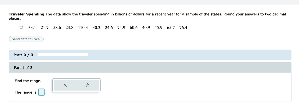 Traveler Spending The data show the traveler spending in billions of dollars for a recent year for a sample of the states. Round your answers to two decimal
places.
21 33.1 21.7 58.6 23.8 110.3 30.3 24.6 74.9 60.6 40.9 45.9 65.7 76.4
Send data to Excel
Part: 0 / 3
Part 1 of 3
Find the range.
X
Ś
The range is