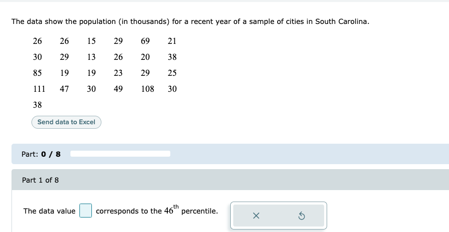 The data show the population (in thousands) for a recent year of a sample of cities in South Carolina.
26
26
15
29
69
21
30
29
13
26
20
38
85
19
19
23
29
25
111
47
30
49
108
30
38
Send data to Excel
Part: 0 / 8
Part 1 of 8
The data value
corresponds to the 46th
percentile.
