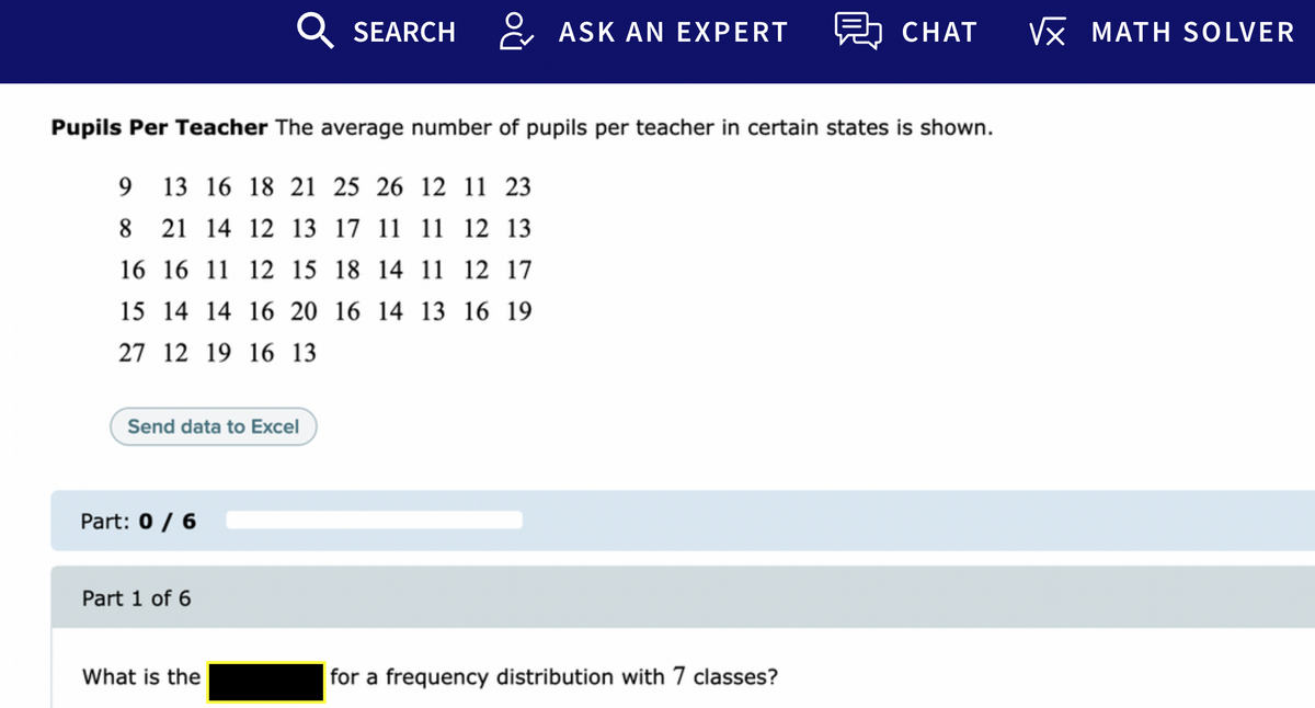 Q SEARCH
& ASK AN EXPERT
보 CHAT
VX MATH SOLVER
Pupils Per Teacher The average number of pupils per teacher in certain states is shown.
9 13 16 18 21 25 26 12 11 23
8 21 14 12 13 17 11 11 12 13
16 16 11 12 15 18 14 11 12 17
15 14 14 16 20 16 14 13 16 19
27 12 19 16 13
Send data to Excel
Part: 0 / 6
Part 1 of 6
What is the
for a frequency distribution with 7 classes?
