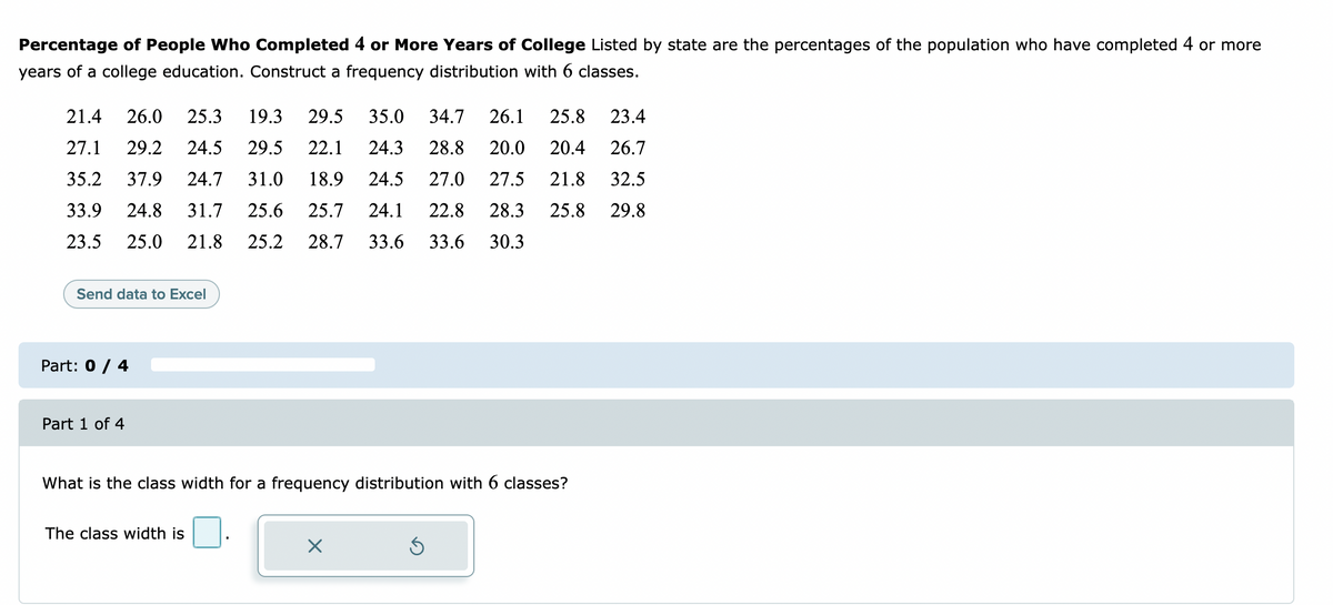Percentage of People Who Completed 4 or More Years of College Listed by state are the percentages of the population who have completed 4 or more
years of a college education. Construct a frequency distribution with 6 classes.
21.4
26.0
25.3
19.3
29.5
35.0
34.7
26.1
25.8
23.4
27.1
29.2
24.5
29.5
22.1
24.3
28.8
20.0
20.4
26.7
35.2
37.9
24.7
31.0
18.9
24.5
27.0
27.5
21.8
32.5
33.9
24.8
31.7
25.6
25.7
24.1
22.8
28.3
25.8
29.8
23.5
25.0
21.8
25.2
28.7
33.6
33.6
30.3
Send data to Excel
Part: 0 / 4
Part 1 of 4
What is the class width for a frequency distribution with 6 classes?
The class width is
