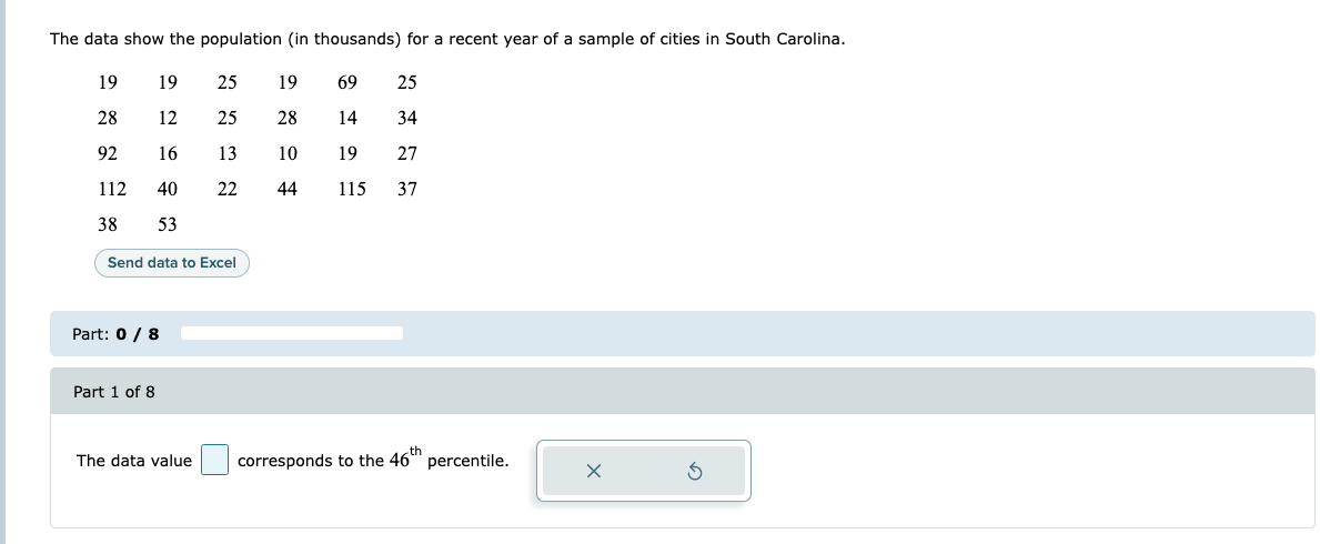 The data show the population (in thousands) for a recent year of a sample of cities in South Carolina.
19
19
25
19
69
25
28
12
25
28
14
34
92
16
13
10
19
27
112
40
22
44
115
37
38
53
Send data to Excel
Part: 0 / 8
Part 1 of 8
th
The data value
corresponds to the 46" percentile.
