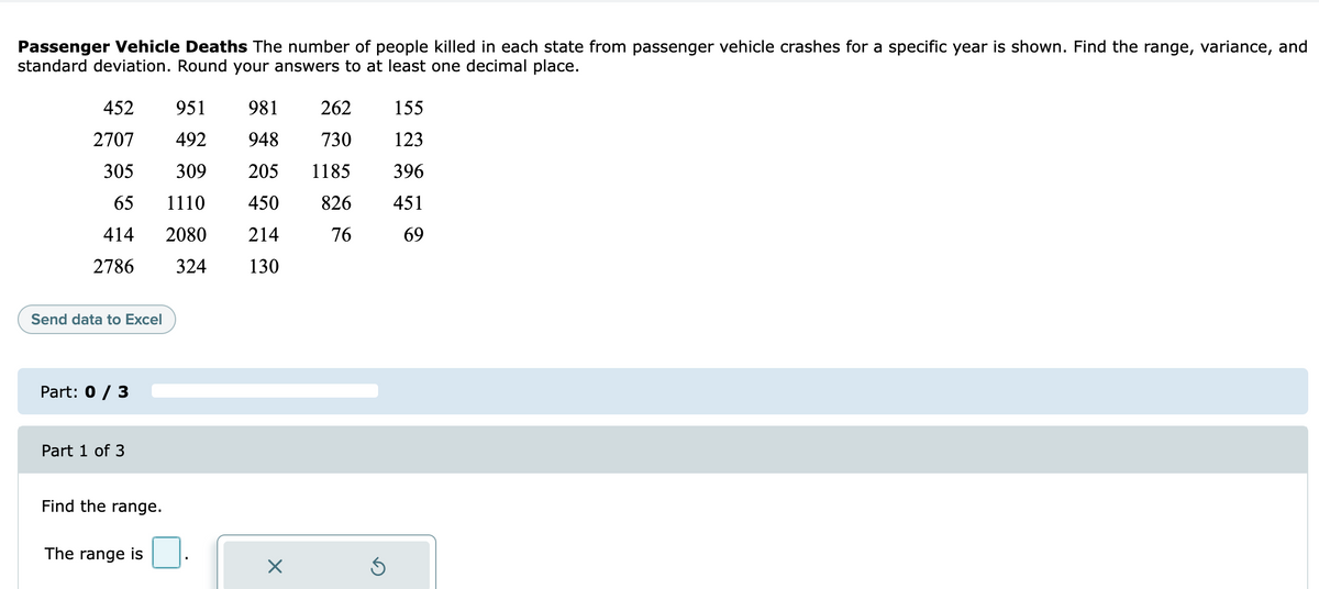 Passenger Vehicle Deaths The number of people killed in each state from passenger vehicle crashes for a specific year is shown. Find the range, variance, and
standard deviation. Round your answers to at least one decimal place.
452
951
981 262
155
2707 492
948
730
123
305
309
205 1185
396
65
1110
450
826 451
414
2080
214
76
69
2786
324
130
Send data to Excel
Part: 0 / 3
Part 1 of 3
Find the range.
The range is
X
Ś