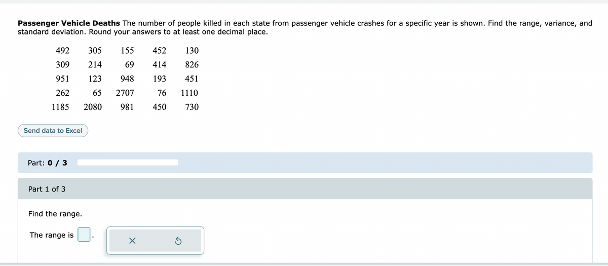 Passenger Vehicle Deaths The number of people killed in each state from passenger vehicle crashes for a specific year is shown. Find the range, variance, and
standard deviation. Round your answers to at least one decimal place.
492
305
155
452
130
309
214
69
414
826
951
123
948
193
451
262
65
2707
76
1110
1185
2080
981
450
730
Send data to Excel
Part: 0 / 3
Part 1 of 3
Find the range.
The range is
