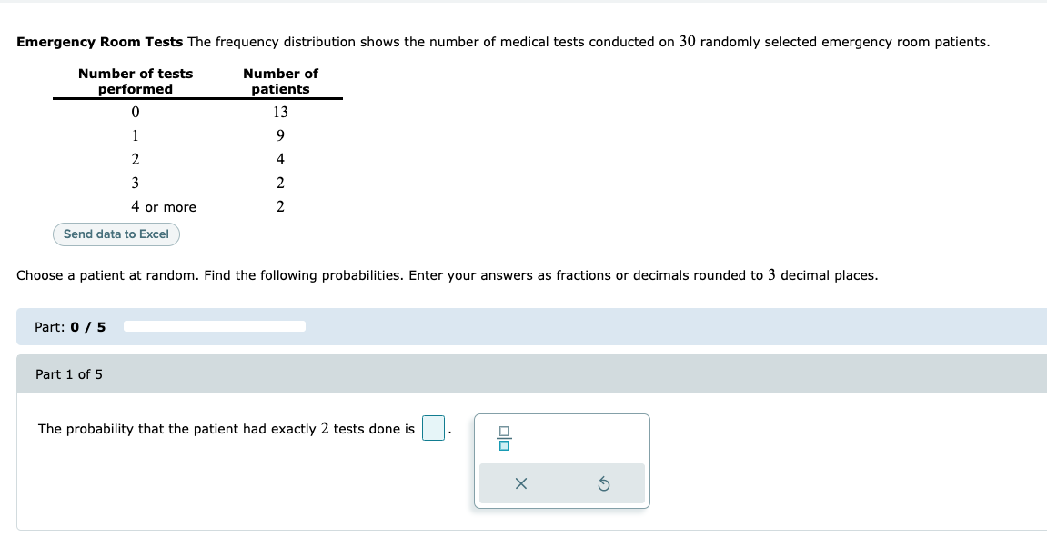 Emergency Room Tests The frequency distribution shows the number of medical tests conducted on 30 randomly selected emergency room patients.
Number of tests
Number of
performed
patients
13
1
9
4
3
2
4 or more
Send data to Excel
Choose a patient at random. Find the following probabilities. Enter your answers as fractions or decimals rounded to 3 decimal places.
Part: 0 / 5
Part 1 of 5
The probability that the patient had exactly 2 tests done is
