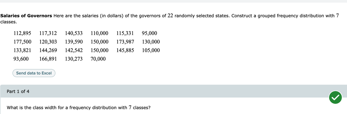 Salaries of Governors Here are the salaries (in dollars) of the governors of 22 randomly selected states. Construct a grouped frequency distribution with 7
classes.
112,895
117,312
140,533
110,000
115,331
95,000
177,500
120,303
139,590
150,000
173,987
130,000
133,821
144,269
142,542
150,000
145,885
105,000
93,600
166,891
130,273
70,000
Send data to Excel
Part 1 of 4
What is the class width for a frequency distribution with 7 classes?
