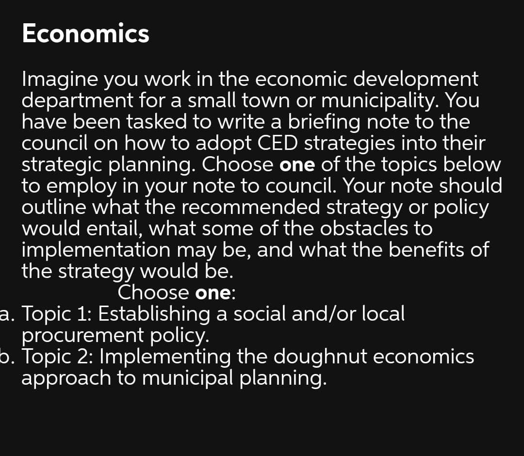 Economics
Imagine you work in the economic development
department for a small town or municipality. You
have been tasked to write a briefing note to the
council on how to adopt CED strategies into their
strategic planning. Choose one of the topics below
to employ in your note to council. Your note should
outline what the recommended strategy or policy
would entail, what some of the obstacles to
implementation may be, and what the benefits of
the strategy would be.
Choose one:
a. Topic 1: Establishing a social and/or local
procurement policy.
b. Topic 2: Implementing the doughnut economics
approach to municipal planning.
