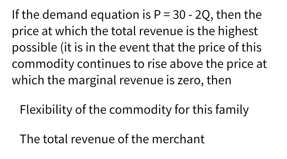 If the demand equation is P = 30 - 2Q, then the
price at which the total revenue is the highest
possible (it is in the event that the price of this
commodity continues to rise above the price at
which the marginal revenue is zero, then
Flexibility of the commodity for this family
The total revenue of the merchant
