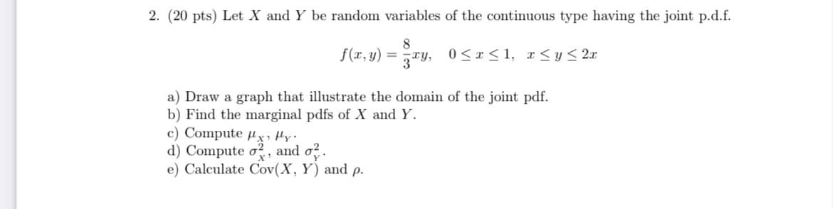 2. (20 pts) Let X and Y be random variables of the continuous type having the joint p.d.f.
8
f(x,y) = żay, 0≤x≤1, x ≤ y ≤ 2x
a) Draw a graph that illustrate the domain of the joint pdf.
b) Find the marginal pdfs of X and Y.
c) Compute x fly.
d) Compute o2, and o².
e) Calculate Cov(X, Y) and p.