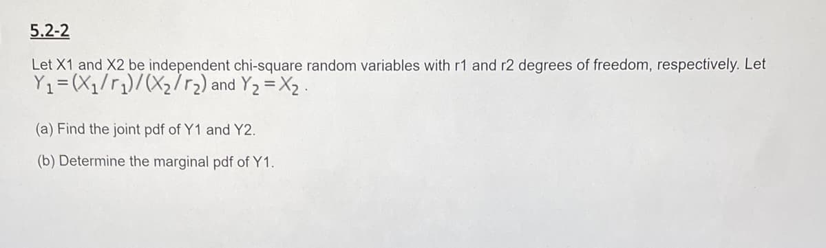 5.2-2
Let X1 and X2 be independent chi-square random variables with r1 and r2 degrees of freedom, respectively. Let
Y1=(X1/r)/(X272) and Y2 = X2 .
(a) Find the joint pdf of Y1 and Y2.
(b) Determine the marginal pdf of Y1.
