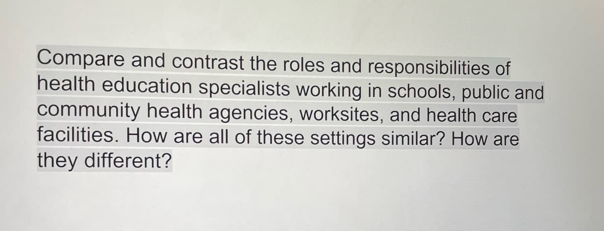 Compare and contrast the roles and responsibilities of
health education specialists working in schools, public and
community health agencies, worksites, and health care
facilities. How are all of these settings similar? How are
they different?