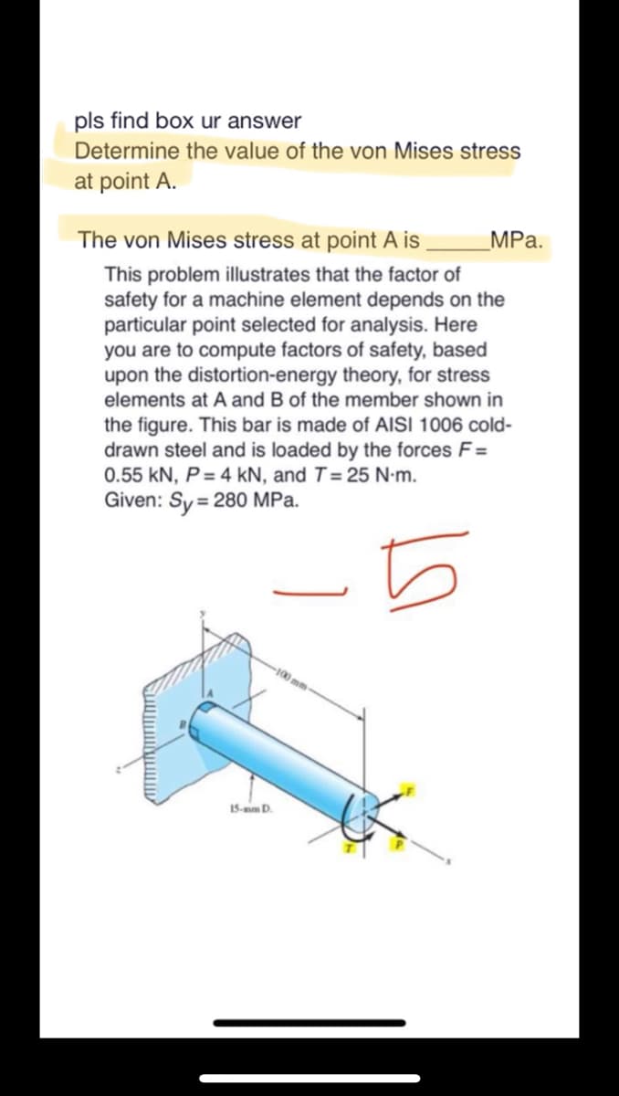 pls find box ur answer
Determine the value of the von Mises stress
at point A.
The von Mises stress at point A is
This problem illustrates that the factor of
safety for a machine element depends on the
particular point selected for analysis. Here
you are to compute factors of safety, based
upon the distortion-energy theory, for stress
elements at A and B of the member shown in
the figure. This bar is made of AISI 1006 cold-
drawn steel and is loaded by the forces F=
0.55 kN, P = 4 kN, and T = 25 N-m.
Given: Sy= 280 MPa.
5
15-mm D.
100 mm-
MPa.
