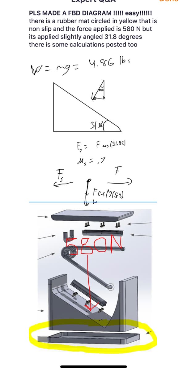 PLS MADE A FBD DIAGRAM !!!!! easy!!!!!!
there is a rubber mat circled in yellow that is
non slip and the force applied is 580 N but
its applied slightly angled 31.8 degrees
there is some calculations posted too
W = mg =
4.86 lbs
A
31.82
F₁₂ = F cos (31.821
M₂ = .7
F
FC-s (2182)