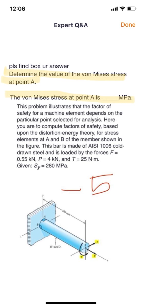 12:06
Expert Q&A
pls find box ur answer
Determine the value of the von Mises stress
at point A.
Done
The von Mises stress at point A is
This problem illustrates that the factor of
safety for a machine element depends on the
particular point selected for analysis. Here
you are to compute factors of safety, based
upon the distortion-energy theory, for stress
elements at A and B of the member shown in
the figure. This bar is made of AISI 1006 cold-
drawn steel and is loaded by the forces F=
0.55 kN, P = 4 kN, and T = 25 N.m.
Given: Sy= 280 MPa.
5
15-mm D.
100 mm
MPa.