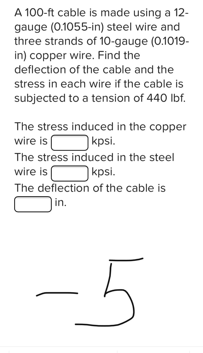 A 100-ft cable is made using a 12-
gauge (0.1055-in) steel wire and
three strands of 10-gauge (0.1019-
in) copper wire. Find the
deflection of the cable and the
stress in each wire if the cable is
subjected to a tension of 440 lbf.
The stress induced in the copper
wire is
kpsi.
The stress induced in the steel
wire is
kpsi.
The deflection of the cable is
in.
-5