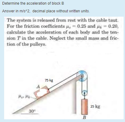 Determine the acceleration of block B
Answer in m/s^2, decimal place without written units.
The system is released from rest with the cable taut.
For the friction coefficients u, = 0.25 and = 0.20,
calculate the acceleration of each body and the ten-
sion T in the cable. Neglect the small mass and frie-
tion of the pulleys.
75 kg
Hai Hk-
25 kg
30°
