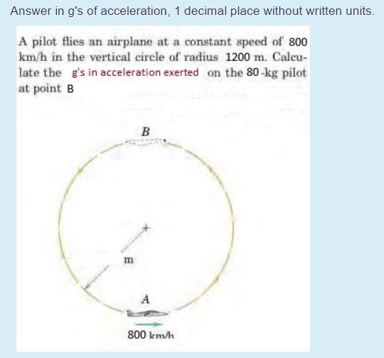 Answer in g's of acceleration, 1 decimal place without written units.
A pilot flies an airplane at a constant speed of 800
km/h in the vertical circle of radius 1200 m. Calcu-
late the g's in acceleration exerted on the 80-kg pilot
at point B
B
A
800 km/h
