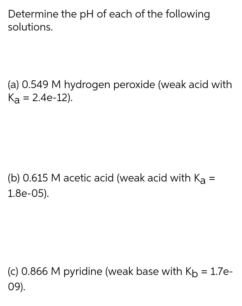 Determine the pH of each of the following
solutions.
(a) 0.549 M hydrogen peroxide (weak acid with
Ка 3 2.4e-12).
(b) 0.615 M acetic acid (weak acid with Ka
1.8e-05).
(c) 0.866 M pyridine (weak base with Kp = 1.7e-
09).
