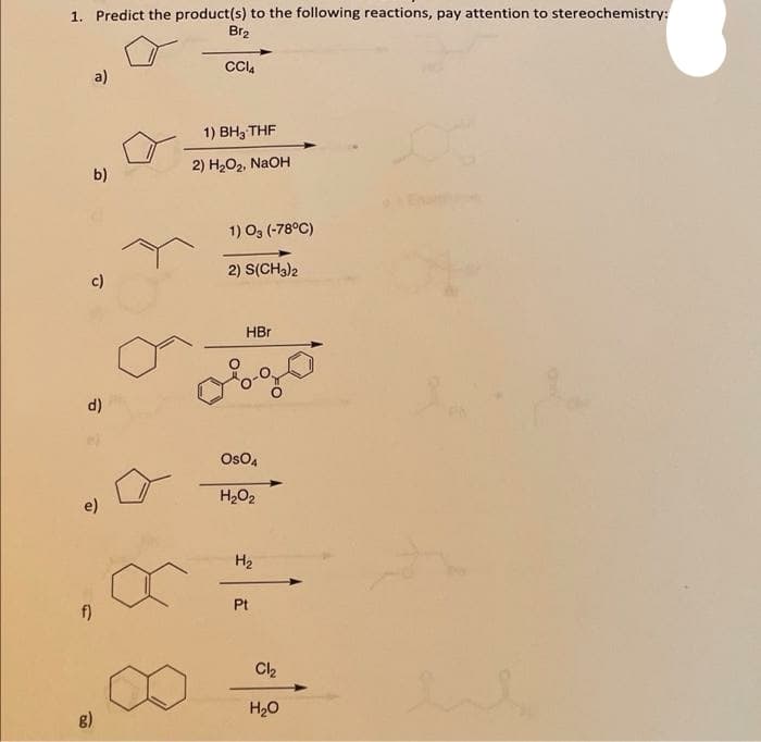 1. Predict the product(s) to the following reactions, pay attention to stereochemistry:
Br2
a)
1) Вн, THF
b)
2) H2O2, NaOH
1) O3 (-78°C)
2) S(CH3)2
c)
HBr
d)
OsO,
e)
H2O2
H2
f)
Pt
g)
H20
