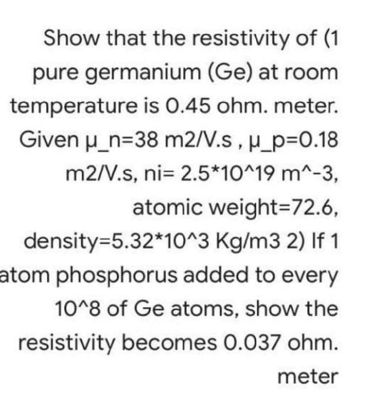 Show that the resistivity of (1
pure germanium (Ge) at room
temperature is 0.45 ohm. meter.
Given u_n=38 m2/V.s, u_p=D0.18
m2/V.s, ni= 2.5*10^19 m^-3,
atomic weight=72.6,
density=5.32*10^3 Kg/m3 2) If 1
atom phosphorus added to every
10^8 of Ge atoms, show the
resistivity becomes 0.037 ohm.
meter
