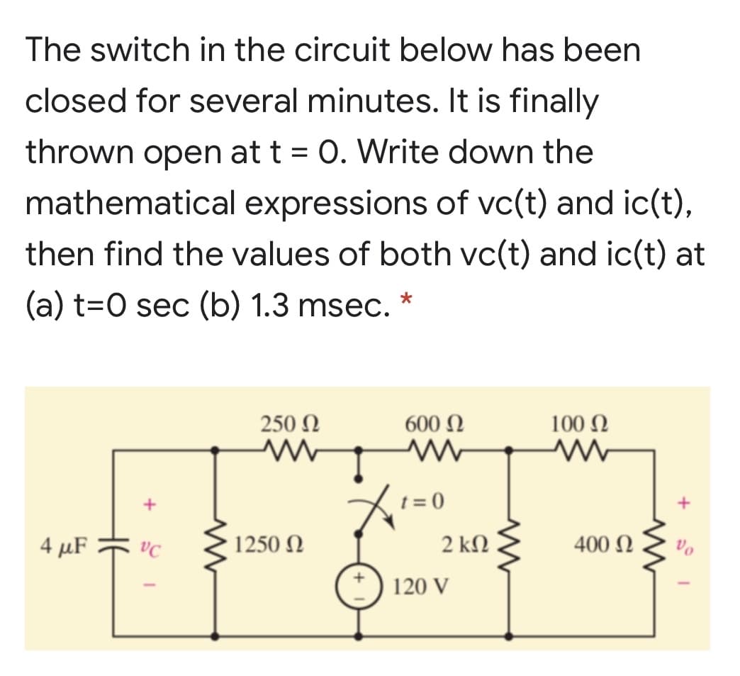 The switch in the circuit below has been
closed for several minutes. It is finally
thrown open at t = 0. Write down the
mathematical expressions of vc(t) and ic(t),
then find the values of both vc(t) and ic(t) at
(a) t=0 sec (b) 1.3 msec. *
250 N
600 N
100 Ω
t = 0
4 μF
1250 N
2 ΚΩ
400 Ω
120 V
