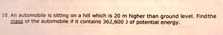 10. An automobile is sitting on a hill which is 20 m higher than ground level. Find the
mass of the automobile if it contains 362,600 J of potential energy.