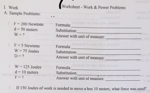 I Work
A. Sample Problems:
1 F= 200 Newtons
d=50 meters
W=?
|F=5 Newtons
W=75 Joules
D=?
Worksheet - Work & Power Problems
noitudiadu?
Formula:
Substitution:
Answer with unit of measure:
IW-125 Joules
d=10 meters
Two won enoose Of mi
F=?
ozsom to rinu diw towanA
Formula:
Substitution:
Answer with unit of measure:
owesom to timu diw towanA
Formula:
Substitution:
Answer with unit of measure:
zoluol Or
zba0002
76/
boar
I
If 150 Joules of work is needed to move a box 10 meters, what force was used?