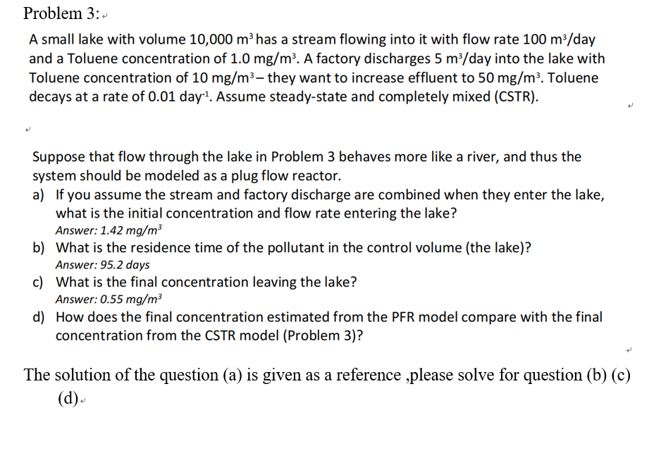 Problem 3:+
A small lake with volume 10,000 m³ has a stream flowing into it with flow rate 100 m³/day
and a Toluene concentration of 1.0 mg/m³. A factory discharges 5 m³/day into the lake with
Toluene concentration of 10 mg/m³- they want to increase effluent to 50 mg/m³. Toluene
decays at a rate of 0.01 day¹. Assume steady-state and completely mixed (CSTR).
Suppose that flow through the lake in Problem 3 behaves more like a river, and thus the
system should be modeled as a plug flow reactor.
a) If you assume the stream and factory discharge are combined when they enter the lake,
what is the initial concentration and flow rate entering the lake?
Answer: 1.42 mg/m³
b) What is the residence time of the pollutant in the control volume (the lake)?
Answer: 95.2 days
c)
What is the final concentration leaving the lake?
Answer: 0.55 mg/m³
d) How does the final concentration estimated from the PFR model compare with the final
concentration from the CSTR model (Problem 3)?
The solution of the question (a) is given as a reference ,please solve for question (b) (c)
(d)