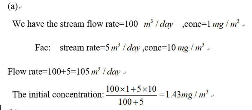 (a)
We have the stream flow rate=100 m³/day ,conc=1 mg r/m³
Fac:_stream rate=5 m³ / day,conc=10 mg / m³ «
Flow rate=100+5=105 m³ / day
The initial concentration:
100×1+5×10
100+5
=1.43mg/m³