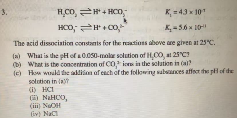3.
H̟CO,
2Ħ+HCO,¯
K, = 4.3 × 10-7
HCO, H* + Co,
K, = 5.6 × 10-"
The acid dissociation constants for the reactions above are given at 25°C.
(a) What is the pH of a 0.050-molar solution of H,CO, at 25°C?
(b) What is the concentration of CO,- ions in the solution in (a)?
(c) How would the addition of each of the following substances affect the pH of the
solution in (a)?
(i) HCl
(ii) NaHCO,
(iii) NaOH
(iv) NaCl
