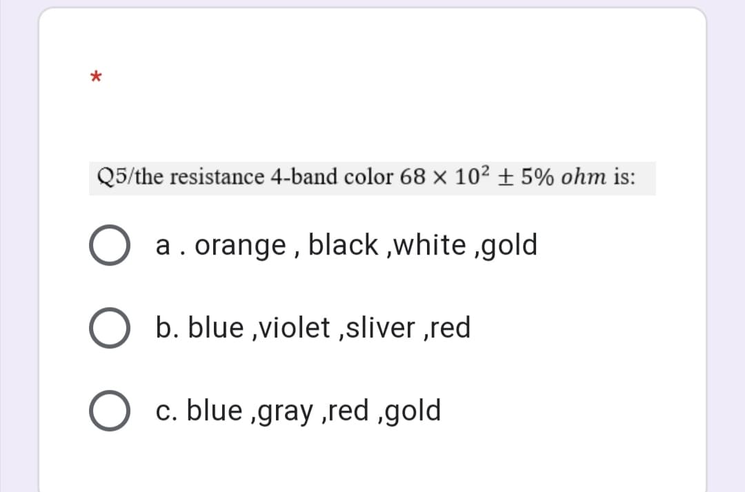 *
Q5/the resistance 4-band color 68 × 10² ± 5% ohm is:
a. orange , black ,white ,gold
b. blue ,violet ,sliver ,red
c. blue ,gray ,red ,gold
