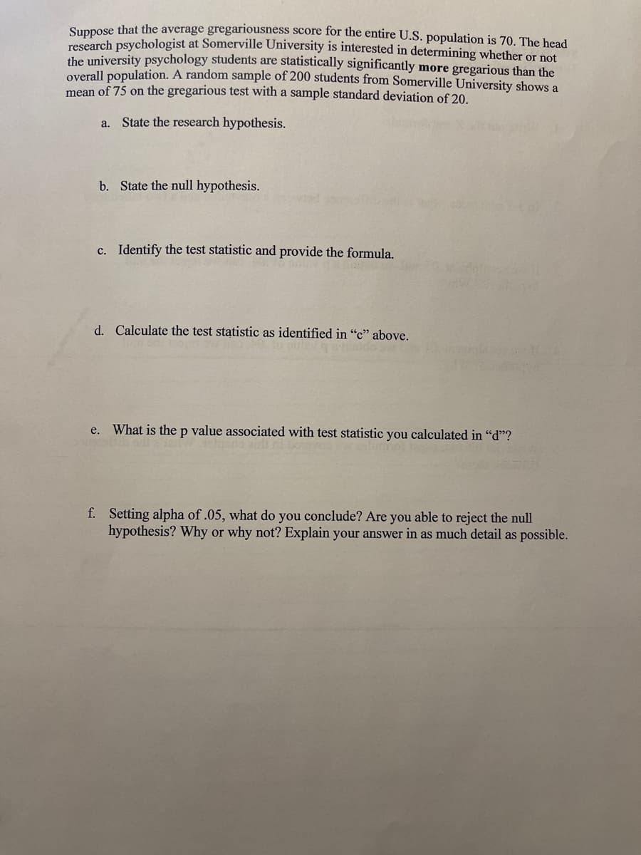 Sunpose that the average gregariousness score for the entire U.S. population is 70. The head
research psychologist at Somerville University is interested in determining whether or not
the university psychology students are statistically significantly more gregarious than the
overall population. A random sample of 200 students from Somerville University shows a
mean of 75 on the gregarious test with a sample standard deviation of 20.
a. State the research hypothesis.
b. State the null hypothesis.
c. Identify the test statistic and provide the formula.
d. Calculate the test statistic as identified in "c" above.
e.
What is the p value associated with test statistic you calculated in "d"?
f. Setting alpha of .05, what do you conclude? Are you able to reject the null
hypothesis? Why or why not? Explain your answer in as much detail as possible.

