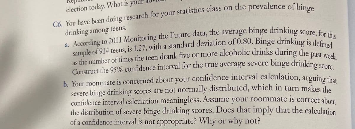 your
election today. What is
C6. You have been doing research for your statistics class on the prevalence of bines
drinking among teens.
a. According to 2011 Monitoring the Future data, the average binge drinking score c..
sample of 914 teens, is 1.27, with a standard deviation of 0.80. Binge drinking ie dac th
as the number of times the teen drank five or more alcoholic drinks during the pocu
Construct the 95% confidence interval for the true average severe binge drinking co
Score.
b. Your roommate is concerned about your confidence interval calculation, arguing sh
severe binge drinking scores are not normally distributed, which in turn makes the
confidence interval calculation meaningless. Assume your roommate is correct about
the distribution of severe binge drinking scores. Does that imply that the calculation
of a confidence interval is not appropriate? Why or why not?
